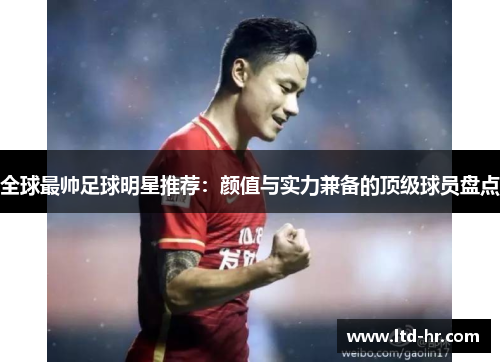 全球最帅足球明星推荐：颜值与实力兼备的顶级球员盘点