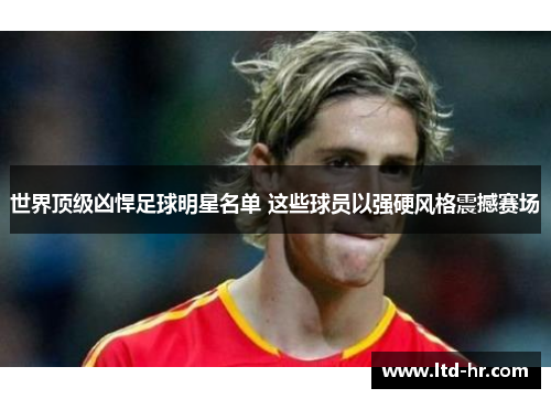 世界顶级凶悍足球明星名单 这些球员以强硬风格震撼赛场