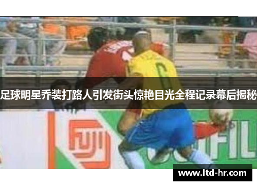 足球明星乔装打路人引发街头惊艳目光全程记录幕后揭秘