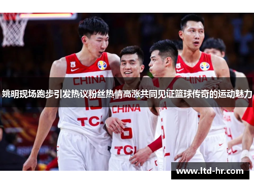 姚明现场跑步引发热议粉丝热情高涨共同见证篮球传奇的运动魅力