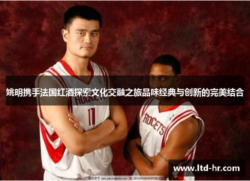 姚明携手法国红酒探索文化交融之旅品味经典与创新的完美结合