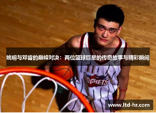 姚明与邓肯的巅峰对决：两位篮球巨星的传奇故事与精彩瞬间