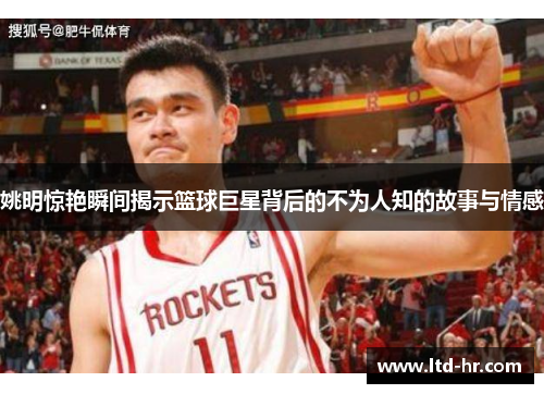 姚明惊艳瞬间揭示篮球巨星背后的不为人知的故事与情感