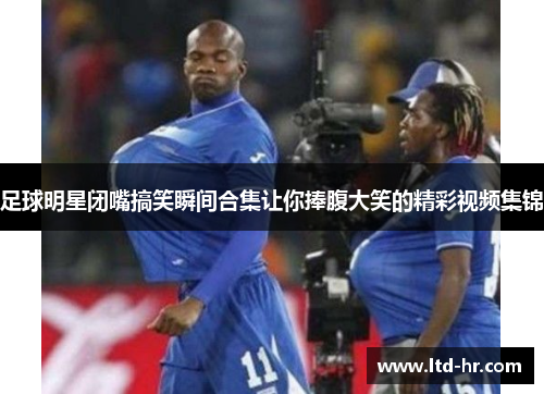 足球明星闭嘴搞笑瞬间合集让你捧腹大笑的精彩视频集锦